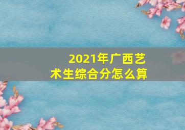 2021年广西艺术生综合分怎么算