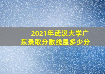 2021年武汉大学广东录取分数线是多少分