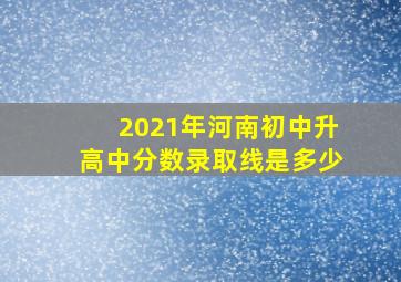 2021年河南初中升高中分数录取线是多少