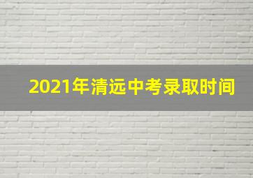 2021年清远中考录取时间