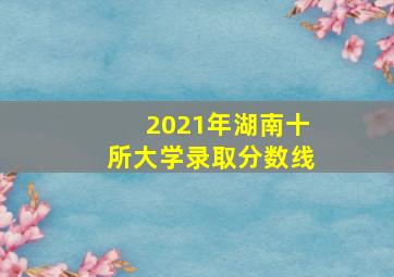 2021年湖南十所大学录取分数线