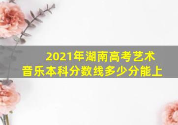 2021年湖南高考艺术音乐本科分数线多少分能上