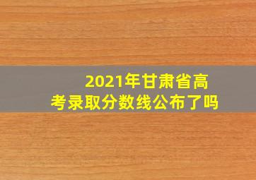 2021年甘肃省高考录取分数线公布了吗