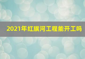 2021年红旗河工程能开工吗