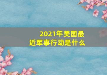 2021年美国最近军事行动是什么