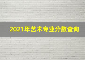 2021年艺术专业分数查询