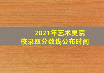 2021年艺术类院校录取分数线公布时间