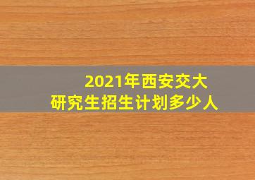 2021年西安交大研究生招生计划多少人