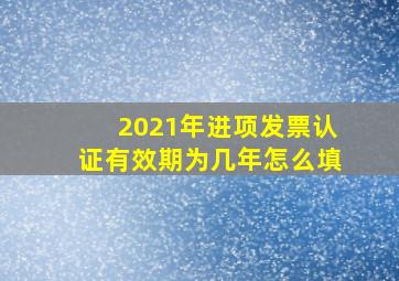 2021年进项发票认证有效期为几年怎么填