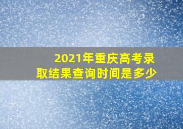 2021年重庆高考录取结果查询时间是多少