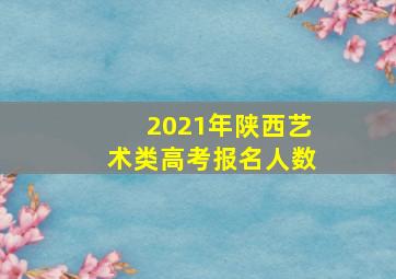 2021年陕西艺术类高考报名人数