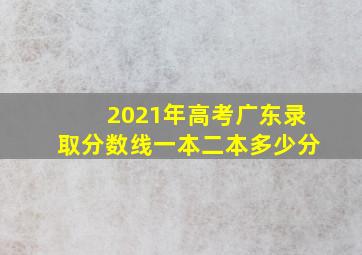 2021年高考广东录取分数线一本二本多少分