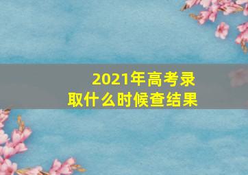 2021年高考录取什么时候查结果