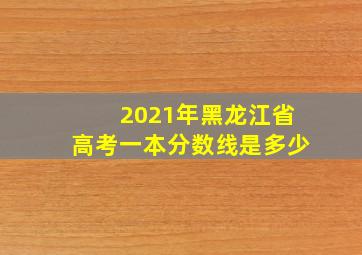 2021年黑龙江省高考一本分数线是多少