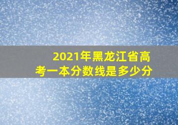 2021年黑龙江省高考一本分数线是多少分