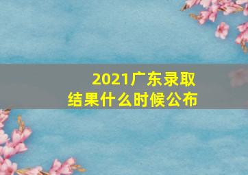 2021广东录取结果什么时候公布