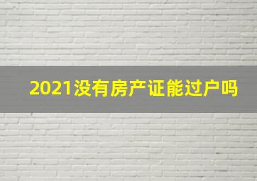 2021没有房产证能过户吗