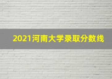 2021河南大学录取分数线