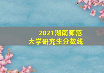 2021湖南师范大学研究生分数线