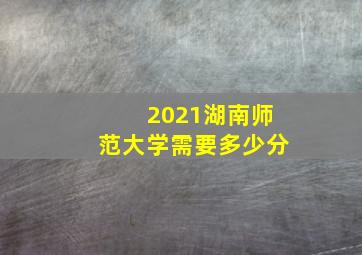 2021湖南师范大学需要多少分