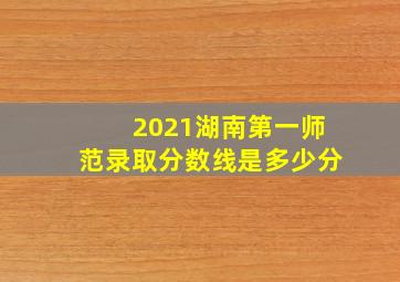 2021湖南第一师范录取分数线是多少分