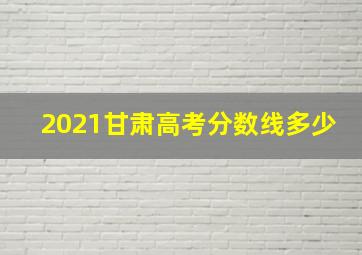 2021甘肃高考分数线多少