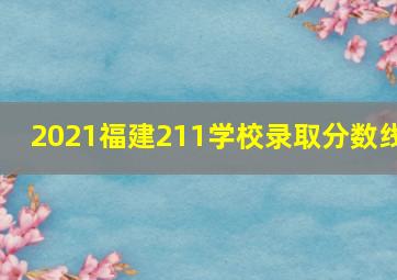 2021福建211学校录取分数线