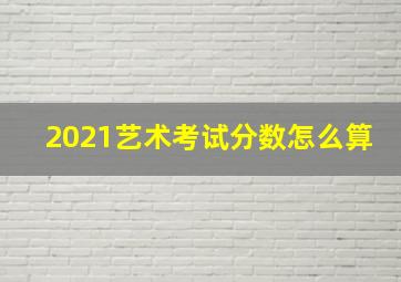 2021艺术考试分数怎么算