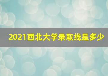 2021西北大学录取线是多少