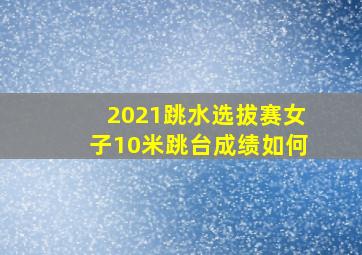 2021跳水选拔赛女子10米跳台成绩如何