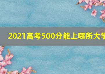 2021高考500分能上哪所大学