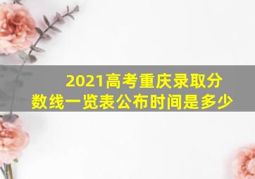 2021高考重庆录取分数线一览表公布时间是多少