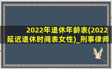 2022年退休年龄表(2022延迟退休时间表女性)_刑事律师