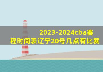 2023-2024cba赛程时间表辽宁20号几点有比赛