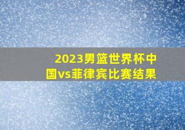 2023男篮世界杯中国vs菲律宾比赛结果