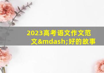 2023高考语文作文范文—好的故事