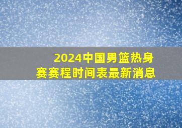 2024中国男篮热身赛赛程时间表最新消息