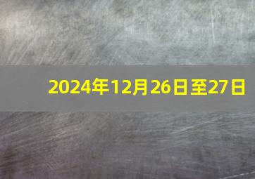 2024年12月26日至27日