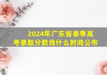 2024年广东省春季高考录取分数线什么时间公布