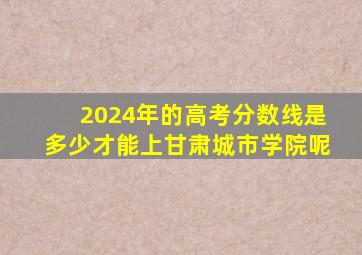 2024年的高考分数线是多少才能上甘肃城市学院呢