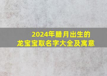 2024年腊月出生的龙宝宝取名字大全及寓意