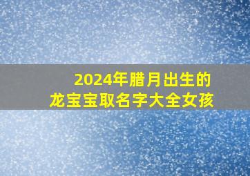 2024年腊月出生的龙宝宝取名字大全女孩