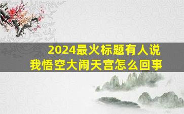 2024最火标题有人说我悟空大闹天宫怎么回事