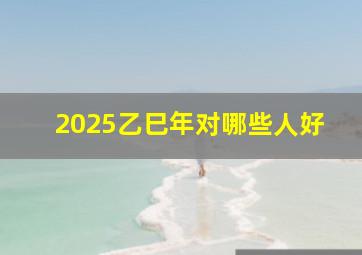 2025乙巳年对哪些人好