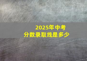 2025年中考分数录取线是多少