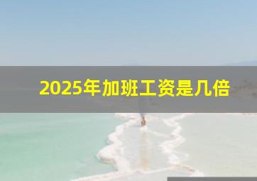 2025年加班工资是几倍