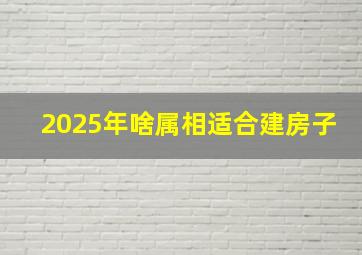 2025年啥属相适合建房子