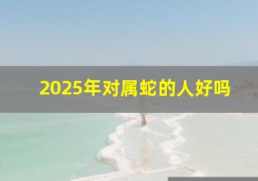 2025年对属蛇的人好吗