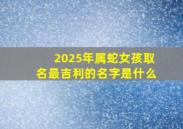 2025年属蛇女孩取名最吉利的名字是什么