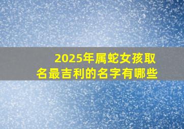 2025年属蛇女孩取名最吉利的名字有哪些